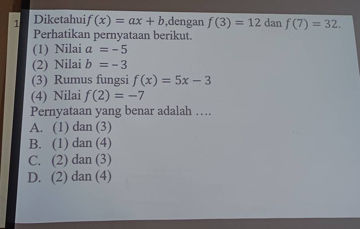 Diketahui f(x)=ax+b ,dengan f(3)=12 dan f(7)=32. 
Perhatikan pernyataan berikut.
(1) Nilai a=-5
(2) Nilai b=-3
(3) Rumus fungsi f(x)=5x-3
(4) Nilai f(2)=-7
Pernyataan yang benar adalah ….
A. (1) dan (3)
B. (1) dan (4)
C. (2) dan (3)
D. (2) dan (4)