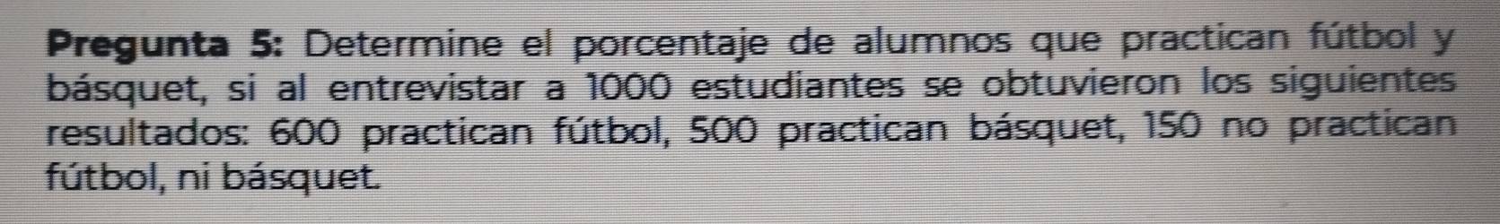 Pregunta 5: Determine el porcentaje de alumnos que practican fútbol y 
básquet, si al entrevistar a 1000 estudiantes se obtuvieron los siguientes 
resultados: 600 practican fútbol, 500 practican básquet, 150 no practican 
fútbol, ni básquet.