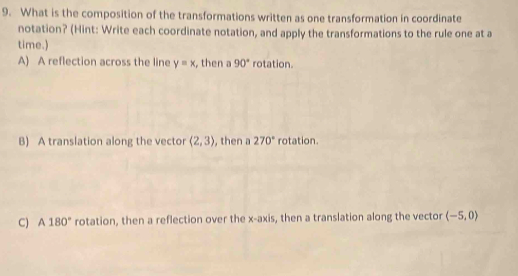 What is the composition of the transformations written as one transformation in coordinate
notation? (Hint: Write each coordinate notation, and apply the transformations to the rule one at a
time.)
A) A reflection across the line yequiv x , then a 90° rotation.
B) A translation along the vector langle 2,3rangle , then a 270° rotation.
C) A 180° rotation, then a reflection over the x-axis, then a translation along the vector langle -5,0rangle