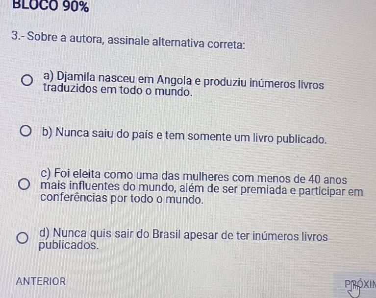 BLOCO 90%
3.- Sobre a autora, assinale alternativa correta:
a) Djamila nasceu em Angola e produziu inúmeros livros
traduzidos em todo o mundo.
b) Nunca saiu do país e tem somente um livro publicado.
c) Foi eleita como uma das mulheres com menos de 40 anos
mais influentes do mundo, além de ser premiada e participar em
conferências por todo o mundo.
d) Nunca quis sair do Brasil apesar de ter inúmeros livros
publicados.
ANTERIOR
Próxin