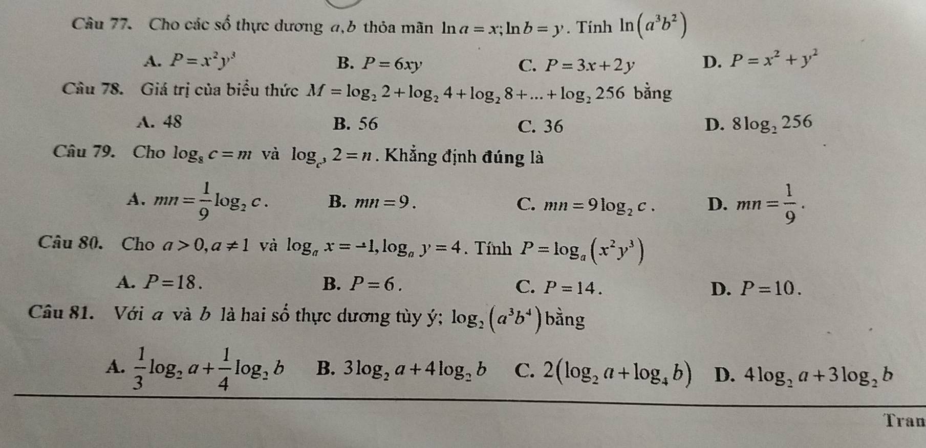 Cho các số thực dương a,b thỏa mãn ln a=x; ln b=y. Tính ln (a^3b^2)
A. P=x^2y^3 B. P=6xy C. P=3x+2y
D. P=x^2+y^2
Cầu 78. Giá trị của biểu thức M=log _22+log _24+log _28+...+log _2256 bằng
A. 48 B. 56 C. 36 D. 8log _2256
Câu 79. Cho log _8c=m và log _c^32=n. Khẳng định đúng là
A. mn= 1/9 log _2c.
B. mn=9. C. mn=9log _2c. D. mn= 1/9 . 
Câu 80. Cho a>0, a!= 1 và log _ax=-1, log _ay=4. Tính P=log _a(x^2y^3)
A. P=18. B. P=6. C. P=14. D. P=10. 
Câu 81. Với a và b là hai số thực dương tùy ý; log _2(a^3b^4) bàng
A.  1/3 log _2a+ 1/4 log _2b B. 3log _2a+4log _2b C. 2(log _2a+log _4b) D. 4log _2a+3log _2b
Tran