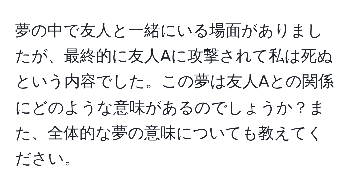 夢の中で友人と一緒にいる場面がありましたが、最終的に友人Aに攻撃されて私は死ぬという内容でした。この夢は友人Aとの関係にどのような意味があるのでしょうか？また、全体的な夢の意味についても教えてください。