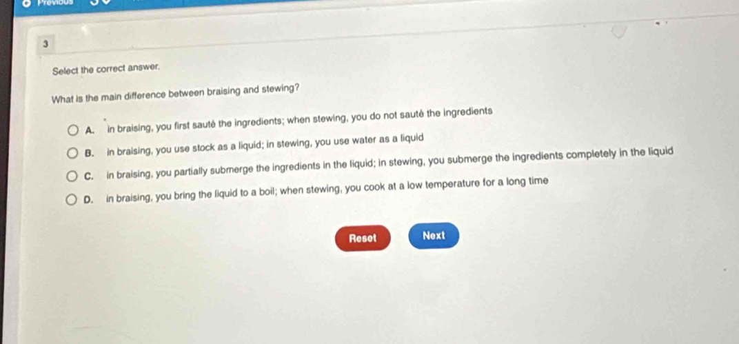 Select the correct answer.
What is the main difference between braising and stewing?
A. in braising, you first sauté the ingredients; when stewing, you do not sauté the ingredients
B. in bralsing, you use stock as a liquid; in stewing, you use water as a liquid
C. in braising, you partially submerge the ingredients in the liquid; in stewing, you submerge the ingredients completely in the liquid
D. in braising, you bring the liquid to a boil; when stewing, you cook at a low temperature for a long time
Reset Next