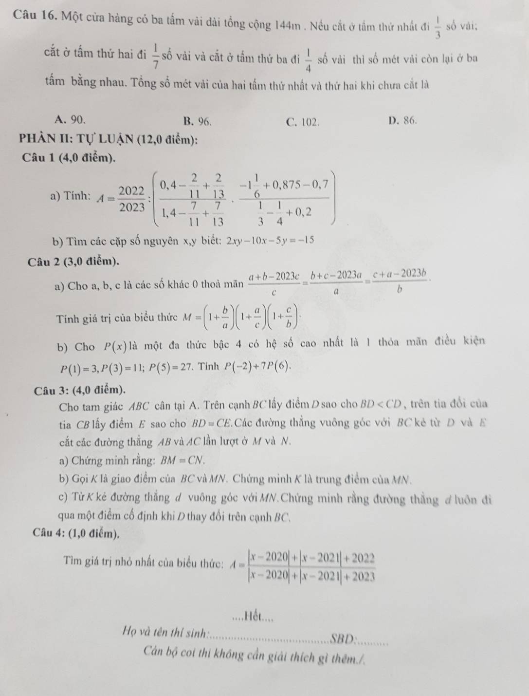 Một cửa hàng có ba tấm vải dài tổng cộng 144m . Nều cắt ở tầm thứ nhất đi  1/3  số vài;
cắt ở tấm thứ hai đi  1/7 s số vải và cắt ở tấm thứ ba đi  1/4  số vải thì số mét vải còn lại ở ba
tấm bằng nhau. Tổng số mét vải của hai tấm thứ nhất và thứ hai khi chưa cắt là
A. 90. B. 96. C. 102. D. 86.
PHÀN II: Tự LUẠN (12,0 điểm):
Câu 1 (4,0 điểm).
a) Tính: A= 2022/2023 :(frac 0,4- 2/11 + 2/13 1,4- 7/11 + 7/13 · frac -1 1/6 +0,875-0,71- 1/4 +0,2)
b) Tìm các cặp số nguyên x,y biết: 2xy-10x-5y=-15
Câu 2 (3,0 điểm).
a) Cho a, b, c là các số khác 0 thoả mãn  (a+b-2023c)/c = (b+c-2023a)/a = (c+a-2023b)/b ·
Tính giá trị của biểu thức M=(1+ b/a )(1+ a/c )(1+ c/b )·
b) Cho P(x)1 l à một đa thức bậc 4 có hệ số cao nhất là 1 thỏa mãn điều kiện
P(1)=3,P(3)=11;P(5)=27 *. Tính P(-2)+7P(6).
Câu 3: (4,0 điểm).
Cho tam giác ABC cân tại A. Trên cạnh BC lấy điểm D sao cho BD , trên tia đổi của
tia CB lấy điểm E sao cho BD=CE Các đường thẳng vuông góc với BC kẻ từ D và E
cắt các đường thẳng AB và AC lần lượt ở M và N.
a) Chứng minh rằng: BM=CN.
b) Gọi K là giao điểm của BC và MN. Chứng minh K là trung điểm của MN.
c) Từ K kẻ đường thẳng d vuông góc với MN.Chứng minh rằng đường thẳng đ luôn đi
qua một điểm cố định khi D thay đổi trên cạnh BC.
Câu 4: (1,0 điểm).
Tìm giá trị nhỏ nhất của biểu thức: A= (|x-2020|+|x-2021|+2022)/|x-2020|+|x-2021|+2023 
_.Hết....
Họ và tên thí sinh:_ SBD:_
Cản bộ coi thi không cần giải thích gì thêm./.