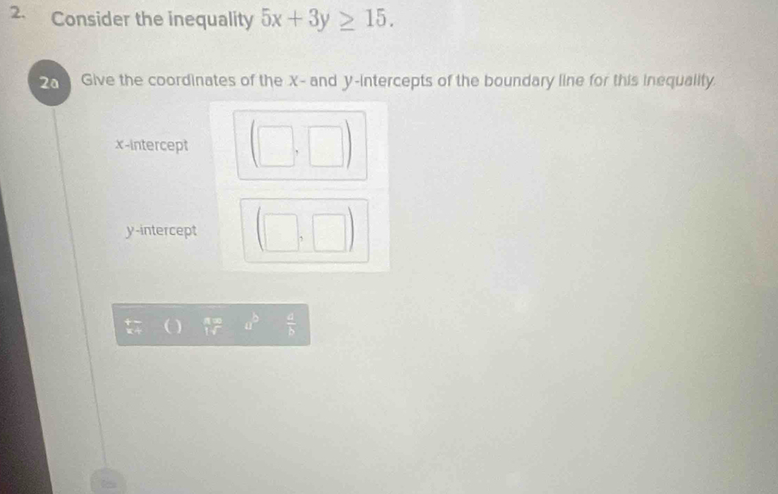 Consider the inequality 5x+3y≥ 15. 
2a Give the coordinates of the X - and y-intercepts of the boundary line for this inequality.
x-intercept
y-intercept
a^b  a/b 