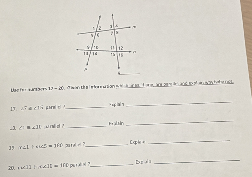 Use for numbers 17 - 20. Given the information which lines, if any, are parallel and explain why/why not. 
17. ∠ 7≌ ∠ 15 parallel ?_ Explain 
_ 
18. ∠ 1≌ ∠ 10 parallel ?_ Explain 
_ 
19. m∠ 1+m∠ 5=180 parallel ?_ Explain 
_ 
20. m∠ 11+m∠ 10=180 parallel ?_ Explain 
_