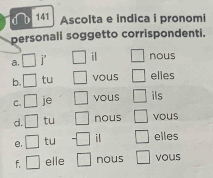 0b 141 Ascolta e indica i pronomi 
personali soggetto corrispondenti. 
a. □ j' ^□  il 
nous 
b. □ tu 
vous elles 
C. □ je 
vous ils 
d. □ tu nous vous 
e. □ tu 
il elles 
f. □ elle nous 
vous