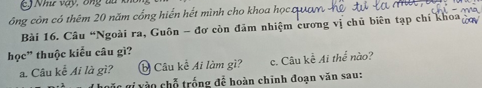 (c.) Như vạy, ông du khổi 
ông còn có thêm 20 năm cống hiến hết mình cho khoa học. 
Bài 16. Câu “Ngoài ra, Guôn - đơ còn đảm nhiệm cương vị chủ biên tạp chí khoa 
học” thuộc kiểu câu gì? 
a. Câu kễ Ai là gì? b Câu kề Ai làm gì? c. Câu kề Ai thế nào? 
g i v ào chỗ trống để hoàn chỉnh đoạn văn sau: