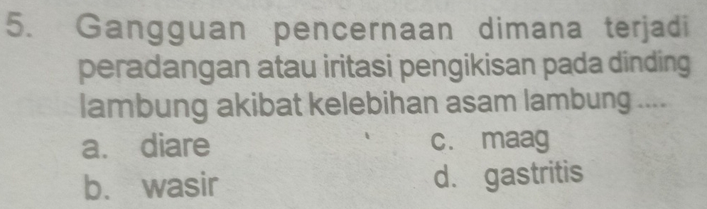 Gangguan pencernaan dimana terjadi
peradangan atau iritasi pengikisan pada dinding
lambung akibat kelebihan asam lambung ....
a. diare c. maag
b. wasir d. gastritis