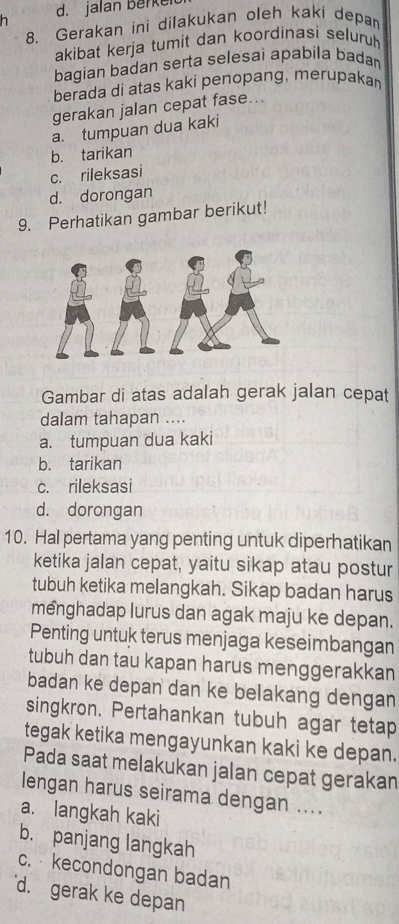 jalan berkei
8. Gerakan ini dilakukan oleh kaki depan
akibat kerja tumit dan koordinasi seluruh 
bagian badan serta selesai apabila badan
berada di atas kaki penopang, merupakan
gerakan jalan cepat fase...
a. tumpuan dua kaki
b. tarikan
c. rileksasi
d. dorongan
9. Perhatikan gambar berikut!
Gambar di atas adalah gerak jalan cepat
dalam tahapan ....
a. tumpuan dua kaki
b. tarikan
c. rileksasi
d. dorongan
10. Hal pertama yang penting untuk diperhatikan
ketika jalan cepat, yaitu sikap atau postur
tubuh ketika melangkah. Sikap badan harus
menghadap lurus dan agak maju ke depan.
Penting untuk terus menjaga keseimbangan
tubuh dan tau kapan harus menggerakkan
badan ke depan dan ke belakang dengan 
singkron. Pertahankan tubuh agar tetap
tegak ketika mengayunkan kaki ke depan.
Pada saat melakukan jalan cepat gerakan
lengan harus seirama dengan ....
a. langkah kaki
b. panjang langkah
c. kecondongan badan
d. gerak ke depan