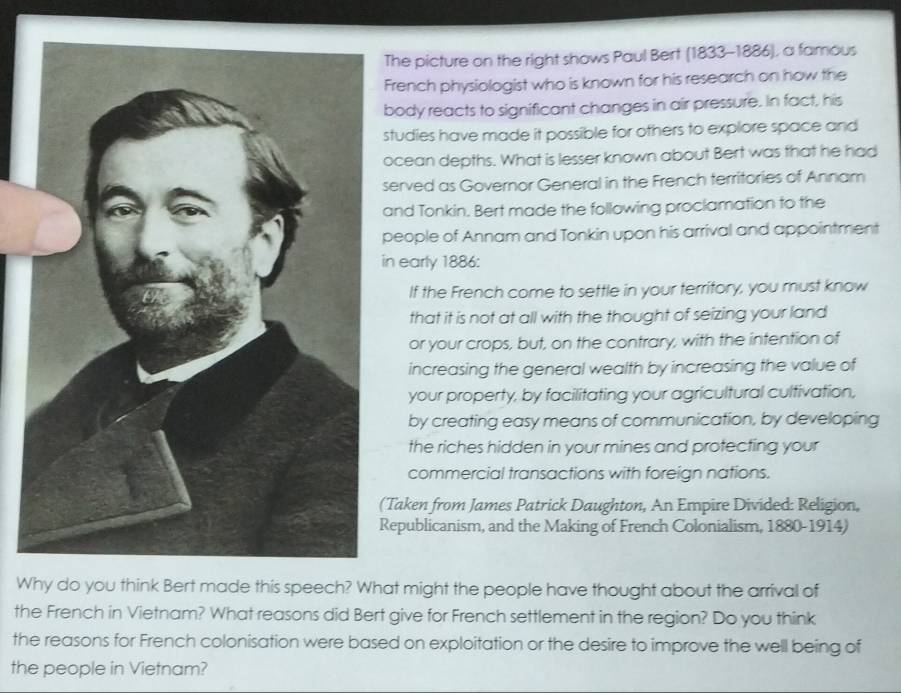 he picture on the right shows Paul Bert (1833-1886), a famous 
rench physiologist who is known for his research on how the 
ody reacts to significant changes in air pressure. In fact, his 
tudies have made it possible for others to explore space and 
cean depths. What is lesser known about Bert was that he had 
erved as Governor General in the French territories of Annam 
nd Tonkin. Bert made the following proclamation to the 
eople of Annam and Tonkin upon his arrival and appointment 
early 1886: 
If the French come to settle in your territory, you must know 
that it is not at all with the thought of seizing your land 
or your crops, but, on the contrary, with the intention of 
increasing the general wealth by increasing the value of 
your property, by facilitating your agricultural cultivation, 
by creating easy means of communication, by developing 
the riches hidden in your mines and protecting your 
commercial transactions with foreign nations. 
Taken from James Patrick Daughton, An Empire Divided: Religion, 
epublicanism, and the Making of French Colonialism, 1880-1914) 
Why do you think Bert made this speech? What might the people have thought about the arrival of 
the French in Vietnam? What reasons did Bert give for French settlement in the region? Do you think 
the reasons for French colonisation were based on exploitation or the desire to improve the well being of 
the people in Vietnam?