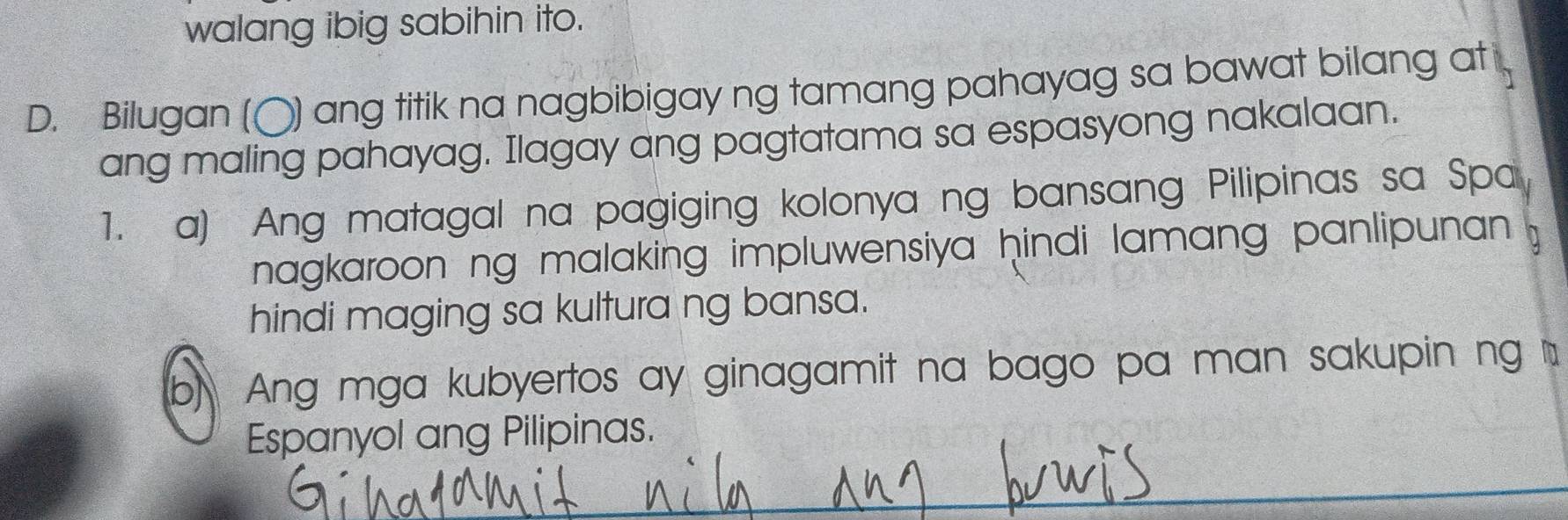 walang ibig sabihin ito.
D. Bilugan (〇) ang titik na nagbibigay ng tamang pahayag sa bawat bilang at 
ang maling pahayag. Ilagay ang pagtatama sa espasyong nakalaan.
1. a) Ang matagal na pagiging kolonya ng bansang Pilipinas sa Spa
nagkaroon ng malaking impluwensiya hindi lamang panlipunan .
hindi maging sa kultura ng bansa.
b) Ang mga kubyertos ay ginagamit na bago pa man sakupin ng 
Espanyol ang Pilipinas.
_