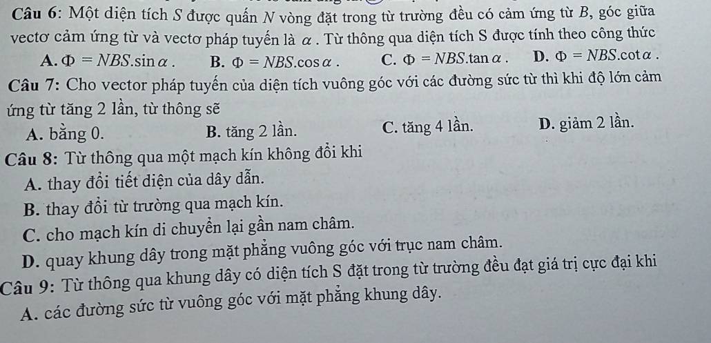 Một diện tích S được quấn N vòng đặt trong từ trường đều có cảm ứng từ B, góc giữa
vectơ cảm ứng từ và vectơ pháp tuyến là α. Từ thông qua diện tích S được tính theo công thức
A. Phi =NBS.sin alpha. B. Phi =NBS.cos alpha. C. Phi =NBS.tan alpha. D. Phi =NBS. cotα.
Câu 7: Cho vector pháp tuyến của diện tích vuông góc với các đường sức từ thì khi độ lớn cảm
ứng từ tăng 2 lần, từ thông sẽ
A. bằng 0. B. tăng 2 lần. C. tăng 4 lần. D. giảm 2 lần.
Câu 8: Từ thông qua một mạch kín không đổi khi
A. thay đổi tiết diện của dây dẫn.
B. thay đổi từ trường qua mạch kín.
C. cho mạch kín di chuyền lại gần nam châm.
D. quay khung dây trong mặt phẳng vuông góc với trục nam châm.
Câu 9: Từ thông qua khung dây có diện tích S đặt trong từ trường đều đạt giá trị cực đại khi
A. các đường sức từ vuông góc với mặt phẳng khung dây.