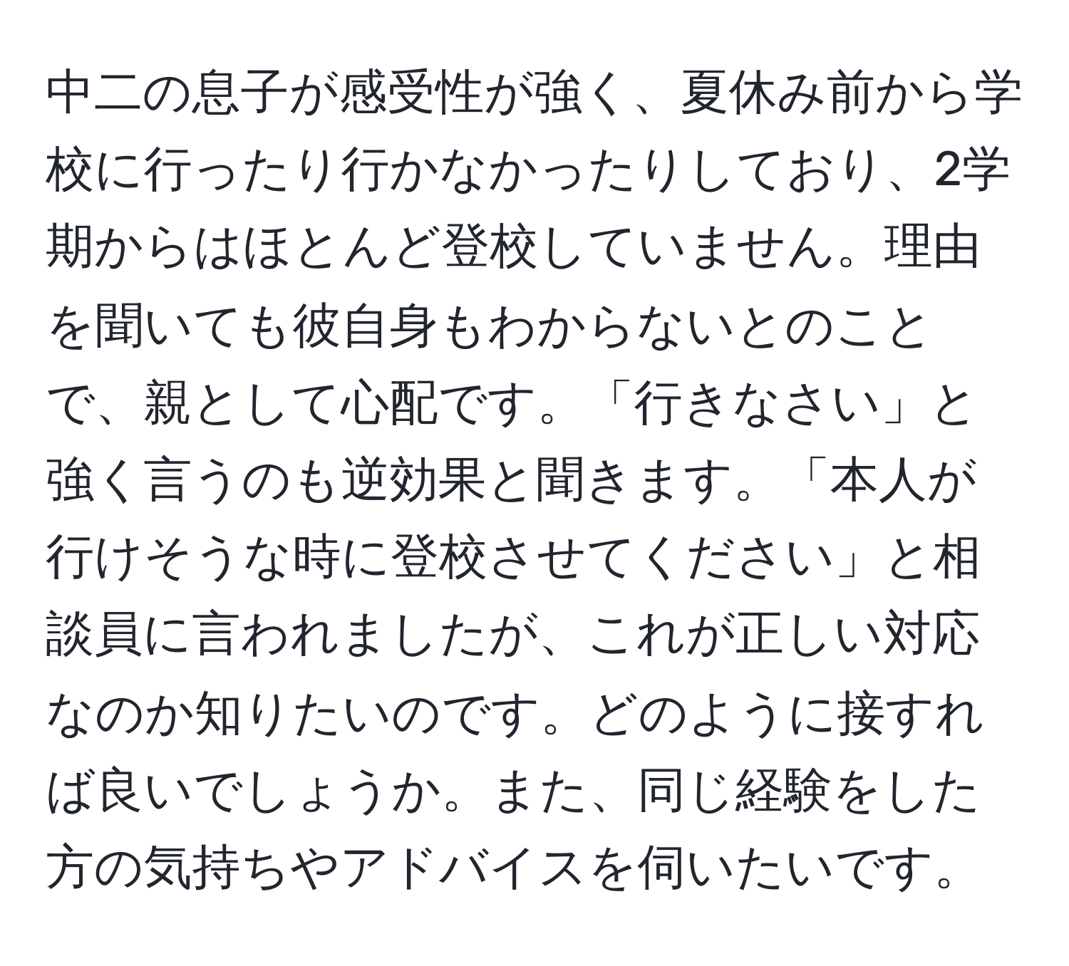 中二の息子が感受性が強く、夏休み前から学校に行ったり行かなかったりしており、2学期からはほとんど登校していません。理由を聞いても彼自身もわからないとのことで、親として心配です。「行きなさい」と強く言うのも逆効果と聞きます。「本人が行けそうな時に登校させてください」と相談員に言われましたが、これが正しい対応なのか知りたいのです。どのように接すれば良いでしょうか。また、同じ経験をした方の気持ちやアドバイスを伺いたいです。