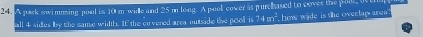 A park swimming pool is 10 m wide and 25 m long. A pool cover is purchased to cover the pool, i 
all 4 sides by the same width. If the covered area outside the pooll is 74m^2 how wide is the overlap aren