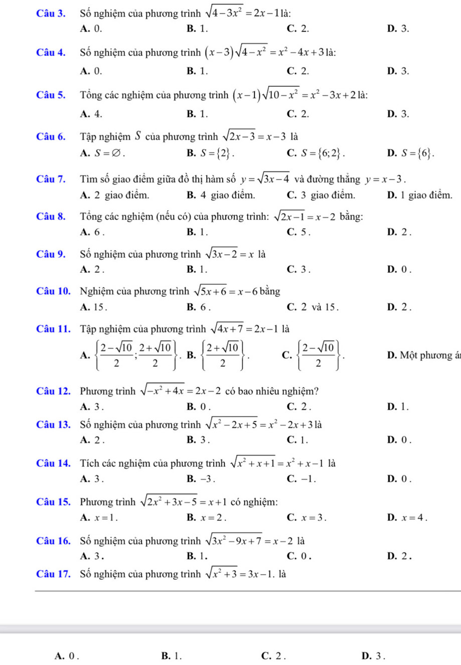 Số nghiệm của phương trình sqrt(4-3x^2)=2x-1 là:
A. 0. B. 1. C. 2. D. 3.
Câu 4. Số nghiệm của phương trình (x-3)sqrt(4-x^2)=x^2-4x+3 là:
A. 0. B. 1. C. 2. D. 3.
Câu 5. Tổng các nghiệm của phương trình (x-1)sqrt(10-x^2)=x^2-3x+2 là:
A. 4. B. 1. C. 2. D. 3.
Câu 6. Tập nghiệm S của phương trình sqrt(2x-3)=x-3 là
A. S=varnothing . B. S= 2 . C. S= 6;2 . D. S= 6 .
Câu 7. Tìm số giao điểm giữa đồ thị hàm số y=sqrt(3x-4) và đường thắng y=x-3.
A. 2 giao điểm. B. 4 giao điểm. C. 3 giao điểm. D. 1 giao điểm.
Câu 8. Tổng các nghiệm (nếu có) của phương trình: sqrt(2x-1)=x-2 bằng:
A. 6 . B. 1. C. 5 . D. 2 .
Câu 9. Số nghiệm của phương trình sqrt(3x-2)=x1 à
A. 2 . B. 1. C. 3 . D. 0 .
Câu 10. Nghiệm của phương trình sqrt(5x+6)=x-6 bằng
A. 15 . B. 6 . C. 2 và 15 . D. 2 .
Câu 11. Tập nghiệm của phương trình sqrt(4x+7)=2x-1 là
A.   (2-sqrt(10))/2 ; (2+sqrt(10))/2 . B.   (2+sqrt(10))/2  . C.   (2-sqrt(10))/2  . D. Một phương á
Câu 12. Phương trình sqrt(-x^2+4x)=2x-2 có bao nhiêu nghiệm?
A. 3 . B. 0 . C. 2 . D. 1.
Câu 13. Số nghiệm của phương trình sqrt(x^2-2x+5)=x^2-2x+31a
A. 2 . B. 3 . C. 1. D. 0 .
Câu 14. Tích các nghiệm của phương trình sqrt(x^2+x+1)=x^2+x-1 là
A. 3 . B. −3 . C. -1. D. 0 .
Câu 15. Phương trình sqrt(2x^2+3x-5)=x+1 có nghiệm:
A. x=1. B. x=2. C. x=3. D. x=4.
Câu 16. Số nghiệm của phương trình sqrt(3x^2-9x+7)=x-2 là
A. 3 . B. 1. C. 0 . D. 2 .
Câu 17. Số nghiệm của phương trình sqrt(x^2+3)=3x-1. là
A. 0 . B. 1. C. 2 . D. 3 .