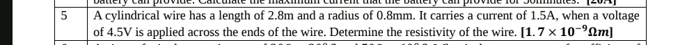 battery can provide. Cacuate the maximum current that the battery can provide for Somnates. 
5 A cylindrical wire has a length of 2.8m and a radius of 0.8mm. It carries a current of 1.5A, when a voltage 
of 4.5V is applied across the ends of the wire. Determine the resistivity of the wire. [1.7* 10^(-9)Omega m]