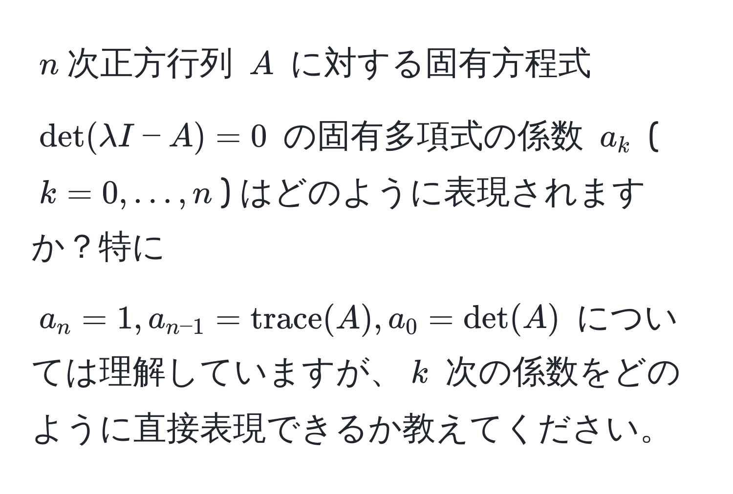 $n$次正方行列 $A$ に対する固有方程式 $det(lambda I - A) = 0$ の固有多項式の係数 $a_k$ ($k = 0, ..., n$) はどのように表現されますか？特に $a_n = 1, a_n-1 = trace(A), a_0 = det(A)$ については理解していますが、$k$ 次の係数をどのように直接表現できるか教えてください。