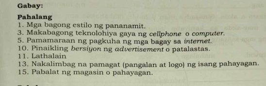 Gabay: 
Pahalang 
1. Mga bagong estilo ng pananamit. 
3. Makabagong teknolohiya gaya ng cellphone o computer. 
5. Pamamaraan ng pagkuha ng mga bagay sa internet. 
10. Pinaikling bersiyon ng advertisement o patalastas. 
11. Lathalain 
13. Nakalimbag na pamagat (pangalan at logo) ng isang pahayagan. 
15. Pabalat ng magasin o pahayagan.