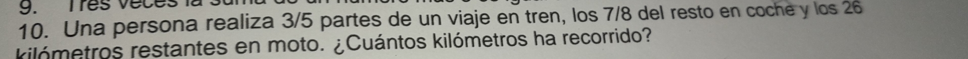 Tres v e c 
10. Una persona realiza 3/5 partes de un viaje en tren, los 7/8 del resto en coche y los 26
kilómetros restantes en moto. ¿Cuántos kilómetros ha recorrido?