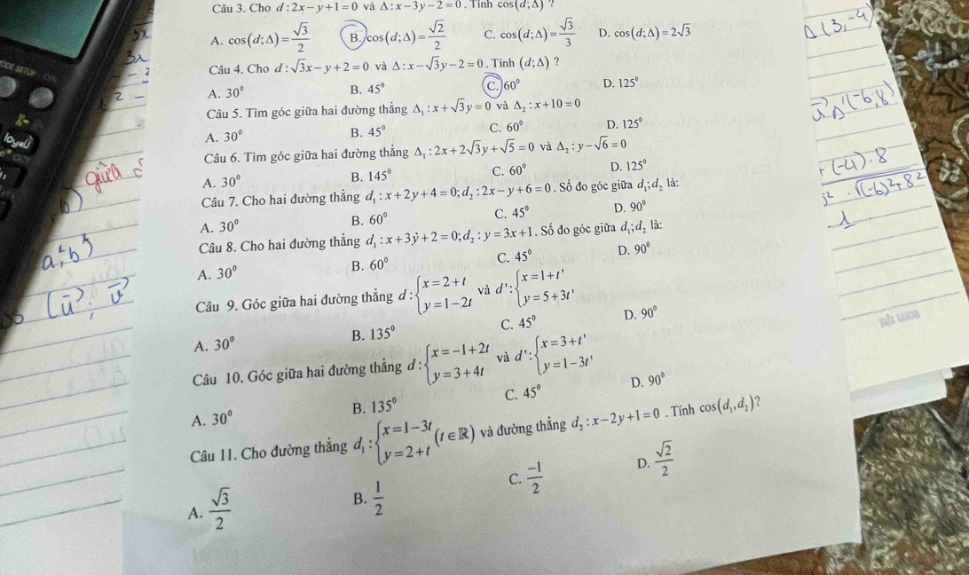 Cho d l:2x-y+1=0 và △ :x-3y-2=0 , Tinh cos (d;△ )
A. cos (d;△ )= sqrt(3)/2  B. cos (d;△ )= sqrt(2)/2  C. cos (d;△ )= sqrt(3)/3  D. cos (d;△ )=2sqrt(3)
Câu 4. Chơ d:sqrt(3)x-y+2=0 và △ :x-sqrt(3)y-2=0. Tính (d;△ ) ?
A. 30° B. 45° C. 60° D. 125°
Câu 5. Tìm góc giữa hai đường thẳng △ _1:x+sqrt(3)y=0 và △ _2:x+10=0
A. 30°
B. 45°
C. 60° D. 125°
Câu 6. Tìm góc giữa hai đường thẳng △ _1:2x+2sqrt(3)y+sqrt(5)=0 và △ _2:y-sqrt(6)=0
A. 30°
B. 145° C. 60° D. 125°
Câu 7. Cho hai dường thẳng d_1:x+2y+4=0;d_2:2x-y+6=0. Số đo góc giữa d_1;d_2 là:
A. 30°
B. 60° C. 45° D. 90°
Câu 8. Cho hai đường thẳng d_1:x+3y+2=0;d_2:y=3x+1. Số đo góc giữa d_1;d_2 là:
A. 30°
B. 60°
C. 45° D. 90°
Câu 9. Góc giữa hai đường thẳng d:beginarrayl x=2+t y=1-2tendarray. và d':beginarrayl x=1+t' y=5+3t'endarray.
A. 30° B. 135° C. 45° D. 90°
Câu 10. Góc giữa hai đường thẳng d:beginarrayl x=-1+2t y=3+4tendarray. và d':beginarrayl x=3+t' y=1-3t'endarray.
C. 45° D. 90°
B. 135°
A. 30°
Câu 11. Cho đường thẳng đ, : beginarrayl x=1-3t y=2+tendarray. (t∈ R) và đường thẳng d_2:x-2y+1=0. Tính cos (d_1,d_2) ?
C.  (-1)/2 
D.  sqrt(2)/2 
A.  sqrt(3)/2 
B.  1/2 