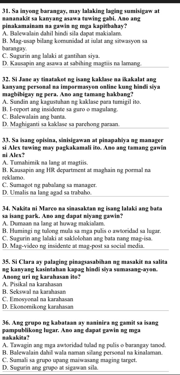 Sa inyong barangay, may lalaking laging sumisigaw at
nananakit sa kanyang asawa tuwing gabi. Ano ang
pinakamainam na gawin ng mga kapitbahay?
A. Balewalain dahil hindi sila dapat makialam.
B. Mag-usap bilang komunidad at iulat ang sitwasyon sa
barangay.
C. Sugurin ang lalaki at gantihan siya.
D. Kausapin ang asawa at sabihing magtiis na lamang.
32. Si Jane ay tinatakot ng isang kaklase na ikakalat ang
kanyang personal na impormasyon online kung hindi siya
magbibigay ng pera. Ano ang tamang hakbang?
A. Sundin ang kagustuhan ng kaklase para tumigil ito.
B. I-report ang insidente sa guro o magulang.
C. Balewalain ang banta.
D. Maghiganti sa kaklase sa parehong paraan.
33. Sa isang opisina, sinisigawan at pinapahiya ng manager
si Alex tuwing may pagkakamali ito. Ano ang tamang gawin
ni Alex?
A. Tumahimik na lang at magtiis.
B. Kausapin ang HR department at maghain ng pormal na
reklamo.
C. Sumagot ng pabalang sa manager.
D. Umalis na lang agad sa trabaho.
34. Nakita ni Marco na sinasaktan ng isang lalaki ang bata
sa isang park. Ano ang dapat niyang gawin?
A. Dumaan na lang at huwag makialam.
B. Humingi ng tulong mula sa mga pulis o awtoridad sa lugar.
C. Sugurin ang lalaki at saklolohan ang bata nang mag-isa.
D. Mag-video ng insidente at mag-post sa social media.
35. Si Clara ay palaging pinagsasabihan ng masakit na salita
ng kanyang kasintahan kapag hindi siya sumasang-ayon.
Anong uri ng karahasan ito?
A. Pisikal na karahasan
B. Sekswal na karahasan
C. Emosyonal na karahasan
D. Ekonomikong karahasan
36. Ang grupo ng kabataan ay naninira ng gamit sa isang
pampublikong lugar. Ano ang dapat gawin ng mga
nakakita?
A. Tawagin ang mga awtoridad tulad ng pulis o barangay tanod.
B. Balewalain dahil wala naman silang personal na kinalaman.
C. Sumali sa grupo upang maiwasang maging target.
D. Sugurin ang grupo at sigawan sila.