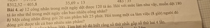 8312, 52 - 405,8 35.69* 13 483:35
Bài 4. a) 12 công nhân trong một ngày dệt được 120 tá áo. Hỏi với mức làm như vậy, muốn đệt 180
tá áo như thế trong một ngày cần bao nhiêu công nhân? 
b) Một công nhân đóng gói 20 sản phầm hết 25 phút. Hỏi trong một ca làm việc (8 giờ) người đó 
đóng gói được tắt cả bao nhiêu sản phẩm? 
hằng 700. Tìm hai số đó biết rằng số thứ nhất gấp số thứ hai 4 lần.