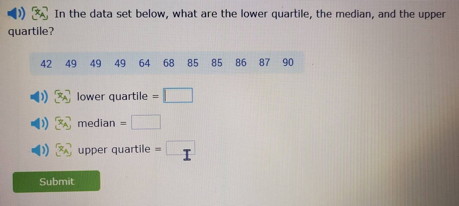 In the data set below, what are the lower quartile, the median, and the upper 
quartile?
42 49 49 49 64 68 85 85 86 87 90
1) [x_A] lower quartile =□
median =
 1/4 ) upper quartile = 
Submit