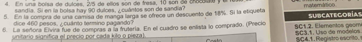 En una bolsa de dulces, 2/5 de ellos son de fresa, 10 son de chocolate y ele 
sandia. Si en la bolsa hay 90 dulces, ¿cuántos son de sandia? matemático. 
5. En la compra de una camisa de manga larga se ofrece un descuento de 18%. Si la etiqueta 
subcategorías 
dice 460 pesos, ¿cuánto termino pagando? 
6. La señora Elvira fue de compras a la frutería. En el cuadro se enlista lo comprado. (Precio SC1.2. Elementos geom 
unitario significa el precio por cada kilo o pieza). SC3.1. Uso de modelos. 
SC4.1. Registro escrito,