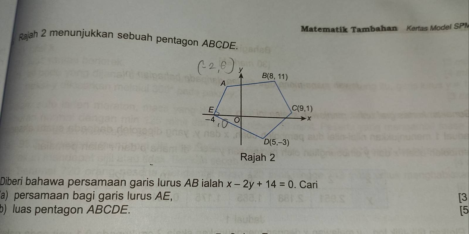 Matematik Tambahan Kertas Model SPN
Rajah 2 menunjukkan sebuah pentagon ABCDE.
Rajah 2
Diberi bahawa persamaan garis lurus AB ialah x-2y+14=0. Cari
(a) persamaan bagi garis lurus AE, [3
b) luas pentagon ABCDE. [5