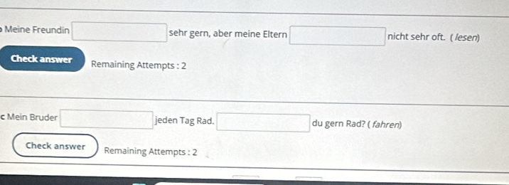 Meine Freundin sehr gern, aber meine Eltern □ nicht sehr oft. ( lesen) 
Check answer Remaining Attempts : 2 
c Mein Bruder x_1+x_2= □ /□   jeden Tag Rad. □ du gern Rad? ( fahren) 
Check answer Remaining Attempts : 2