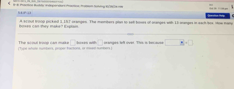 MATH OR 5_PR_1515_(167150120704507FY25) 
DE 
5- 6: Practice Buddy: Independent Practice; Problem Solving 10/28/24 HW Oct 29 - 11:59 pm 
5.6.IP-13 
Question Help 
A scout troop picked 1,157 oranges. The members plan to sell boxes of oranges with 13 oranges in each box. How many 
boxes can they make? Explain. 
The scout troop can make □ boxes with □ oranges left over. This is because □ =□. 
(Type whole numbers, proper fractions, or mixed numbers.)