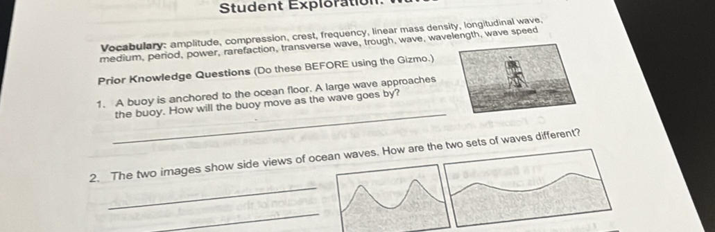 Student Exploration 
Vocabulary: amplitude, compression, crest, frequency, linear mass density, longitudinal wave, 
medium, period, power, rarefaction, transverse wave, trough, wave, wavlength, wave speed 
Prior Knowledge Questions (Do these BEFORE using the Gizmo.) 
_ 
1. A buoy is anchored to the ocean floor. A large wave approaches 
the buoy. How will the buoy move as the wave goes by? 
_ 
2. The two images show side views of ocean waves. How are th sets of waves different? 
_