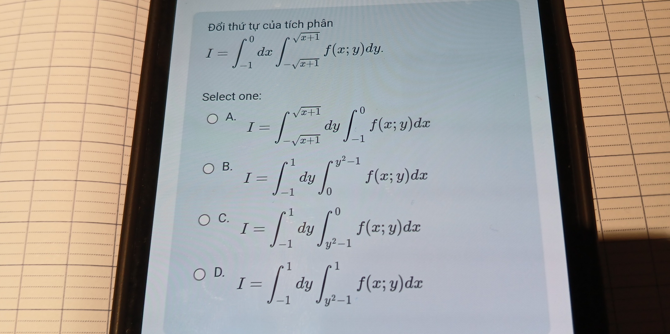 Đổi thứ tư của tích phân
I=∈t _(-1)^0dx∈t _-sqrt(x+1)^sqrt(x+1)f(x;y)dy. 
Select one:
A. I=∈t _-sqrt(x+1)^sqrt(x+1) 1y ∈t _(-1)^0f(x;y)dx
B. I=∈t _(-1)^1dy∈t _0^((y^2)-1)f(x;y)dx
C. I=∈t _(-1)^1 dy ∈t _y^2-1^0f(x;y)dx
D. I=∈t _(-1)^1dy∈t _y^2-1^1f(x;y)dx