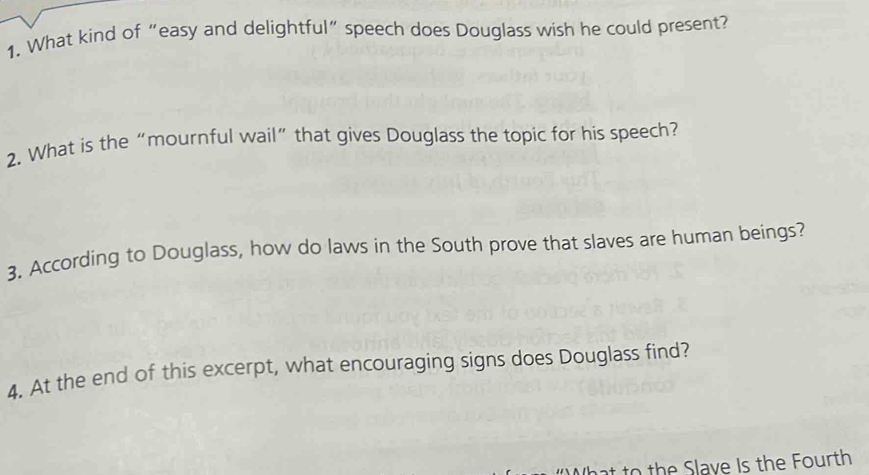 What kind of “easy and delightful” speech does Douglass wish he could present? 
2. What is the “mournful wail”that gives Douglass the topic for his speech? 
3. According to Douglass, how do laws in the South prove that slaves are human beings? 
4. At the end of this excerpt, what encouraging signs does Douglass find? 
th ave Is the Fourth