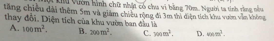 Khu vườn hình chữ nhật có chu vi bằng 70m. Người ta tính rằng nếu
tăng chiều dài thêm 5m và giảm chiều rộng đi 3m thì diện tích khu vườn vẫn không
thay đổi. Diện tích của khu vườn ban đầu là
A. 100m^2. 400m^2.
B. 200m^2.
C. 300m^2. D.