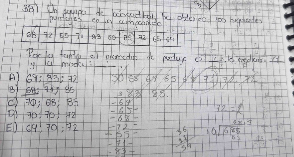 On capo de bdogoetbol bǎ obten do l00 siqulentes 
pynicges en on cumpebouto?
68 72 55 83 50 85 72 65 6f1
Poclo fanto el plonedio do puntdy eb ld mediuou 71
y ú modu:_ 
_ 
A) 69; 83 : 92 50 88 665 8 
B) 68 : 91 85 38. 3 88. 
() 70; 68; 85 - 64
Dh 70 : 705 72
65 -
72=2
68 - 
E) 691 40; 92
+551
H1-
8
beginarrayr 36 +11 hline -frac 9endarray 1endarray  beginarrayr 68.5 10encloselongdiv 685 05endarray