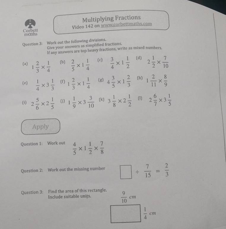 Multiplying Fractions 
Corbett Video 142 on www.corbettmaths.com 
mαths 
Question 3: Work out the following divisions. 
Give your answers as simplified fractions. 
If any answers are top heavy fractions, write as mixed numbers. 
(a) 1 2/3 *  1/4  (b)  2/5 * 1 1/4  (c)  3/4 * 1 1/2  (d) 2 1/2 *  7/10 
(e)  1/4 * 3 1/3  (f) 1 2/3 * 1 1/4  (g) 4 3/5 * 1 2/3  (h) 1 2/11 *  8/9 
(i) 2 5/6 * 2 1/5  (j) 1 1/9 * 3 3/10  (k) 3 1/8 * 2 1/2  (1) 2 6/7 * 3 1/5 
Apply 
Question 1: Work out  4/5 * 1 1/2 *  7/8 
Question 2: Work out the missing number □ /  7/15 = 2/3 
Question 3: Find the area of this rectangle. 
Include suitable units.  9/10 cm
□  1/4 cm