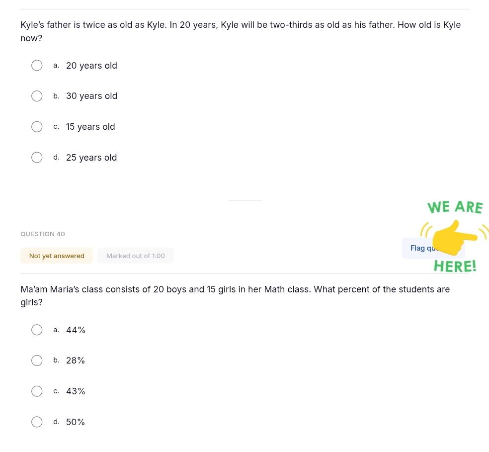 Kyle's father is twice as old as Kyle. In 20 years, Kyle will be two-thirds as old as his father. How old is Kyle
now?
a. 20 years old
b. 30 years old
c. 15 years old
d. 25 years old
WE ARE
QUESTION 40
Flag que
Not yet answered Marked out of 1.00
HERE!
Ma’am Maria’s class consists of 20 boys and 15 girls in her Math class. What percent of the students are
girls?
a. 44%
b. 28%
c. 43%
d. 50%