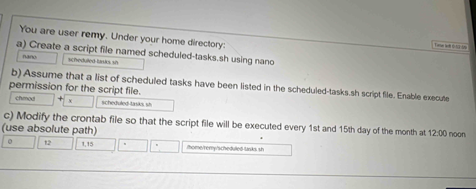 You are user remy. Under your home directory: 
Time left 0.02.09
a) Create a script file named scheduled-tasks.sh using nano 
nano scheduled-tasks sh 
b) Assume that a list of scheduled tasks have been listed in the scheduled-tasks.sh script file. Enable execute 
permission for the script file. 
chmed + x scheduled-tasks. sh 
c) Modify the crontab file so that the script file will be executed every 1st and 15th day of the month at 12:00 
(use absolute path) noon 
0 12 1,15 /home/remy/scheduled-tasks. sh