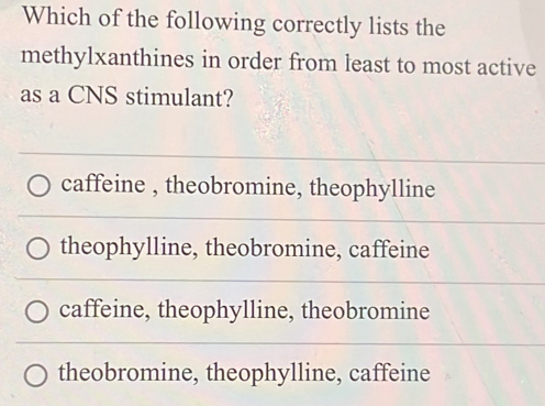 Which of the following correctly lists the
methylxanthines in order from least to most active
as a CNS stimulant?
caffeine , theobromine, theophylline
theophylline, theobromine, caffeine
caffeine, theophylline, theobromine
theobromine, theophylline, caffeine