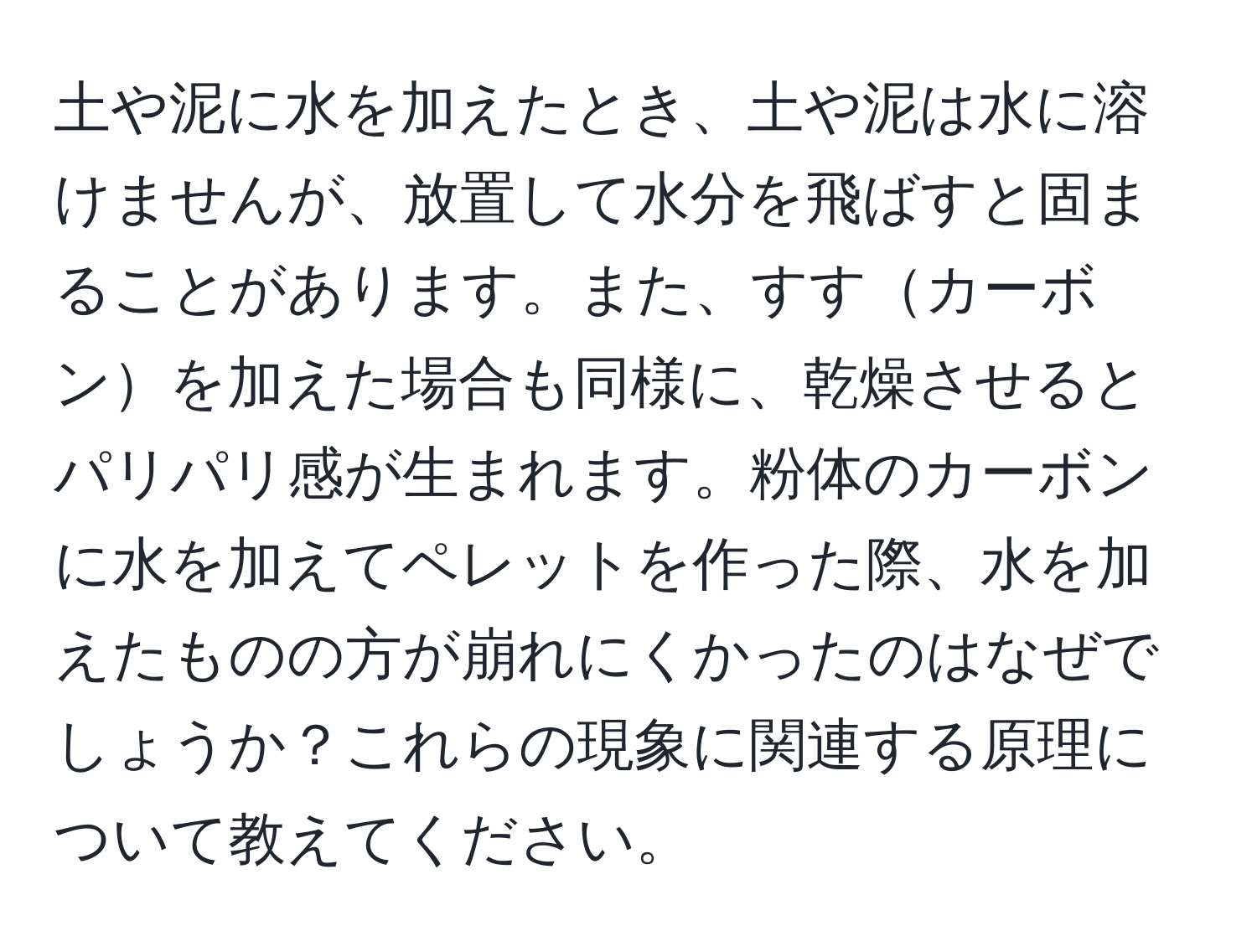 土や泥に水を加えたとき、土や泥は水に溶けませんが、放置して水分を飛ばすと固まることがあります。また、すすカーボンを加えた場合も同様に、乾燥させるとパリパリ感が生まれます。粉体のカーボンに水を加えてペレットを作った際、水を加えたものの方が崩れにくかったのはなぜでしょうか？これらの現象に関連する原理について教えてください。