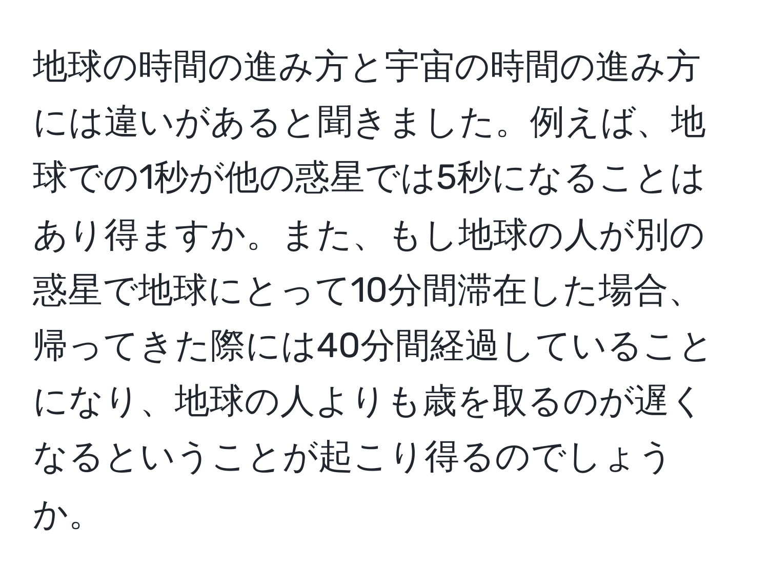 地球の時間の進み方と宇宙の時間の進み方には違いがあると聞きました。例えば、地球での1秒が他の惑星では5秒になることはあり得ますか。また、もし地球の人が別の惑星で地球にとって10分間滞在した場合、帰ってきた際には40分間経過していることになり、地球の人よりも歳を取るのが遅くなるということが起こり得るのでしょうか。