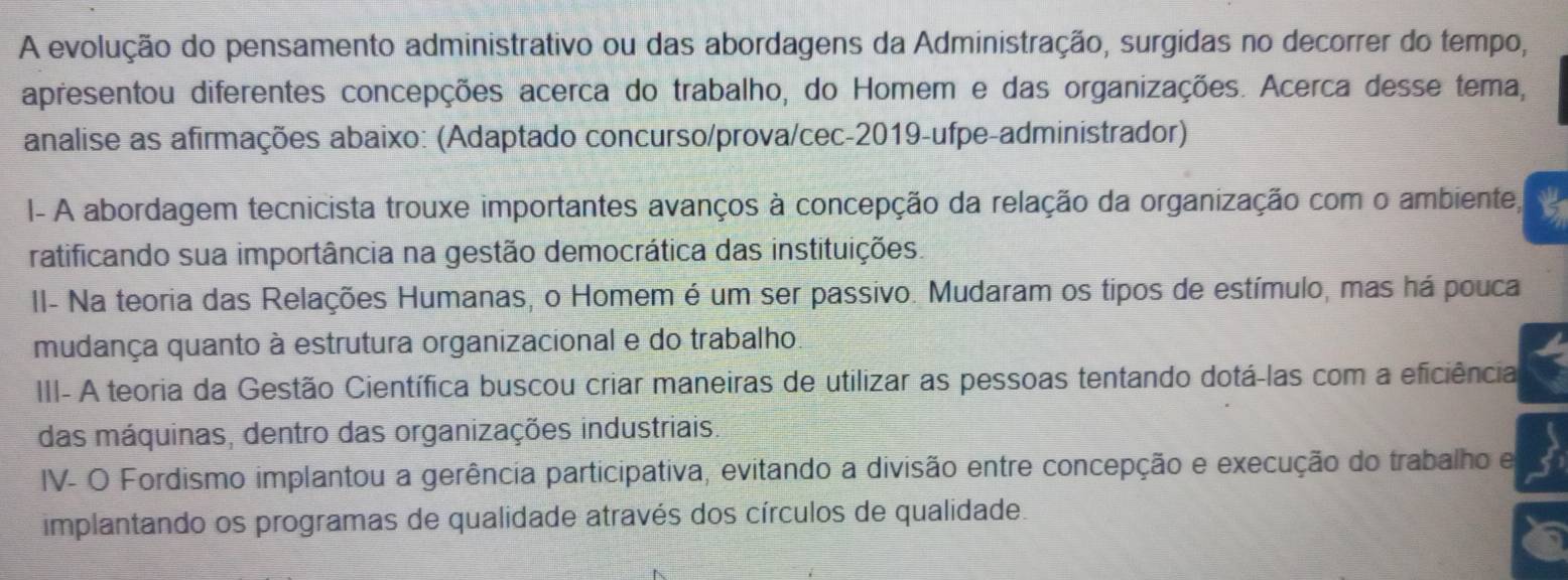 A evolução do pensamento administrativo ou das abordagens da Administração, surgidas no decorrer do tempo,
apresentou diferentes concepções acerca do trabalho, do Homem e das organizações. Acerca desse tema,
analise as afirmações abaixo: (Adaptado concurso/prova/cec-2019-ufpe-administrador)
I- A abordagem tecnicista trouxe importantes avanços à concepção da relação da organização com o ambiente,
ratificando sua importância na gestão democrática das instituições.
II- Na teoria das Relações Humanas, o Homem é um ser passivo. Mudaram os tipos de estímulo, mas há pouca
mudança quanto à estrutura organizacional e do trabalho
III- A teoria da Gestão Científica buscou criar maneiras de utilizar as pessoas tentando dotá-las com a eficiência
das máquinas, dentro das organizações industriais.
IV- O Fordismo implantou a gerência participativa, evitando a divisão entre concepção e execução do trabalho e
implantando os programas de qualidade através dos círculos de qualidade.