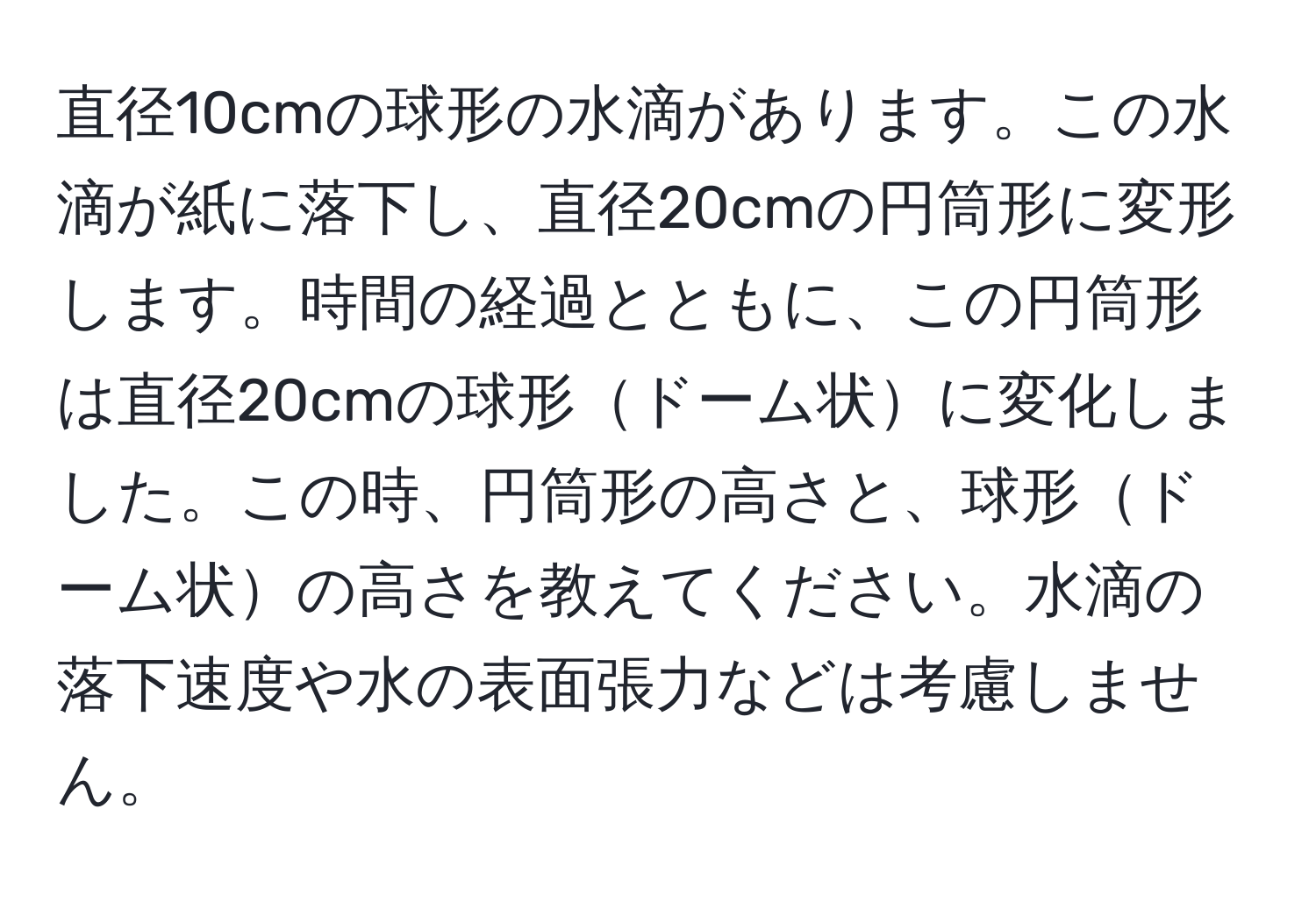 直径10cmの球形の水滴があります。この水滴が紙に落下し、直径20cmの円筒形に変形します。時間の経過とともに、この円筒形は直径20cmの球形ドーム状に変化しました。この時、円筒形の高さと、球形ドーム状の高さを教えてください。水滴の落下速度や水の表面張力などは考慮しません。