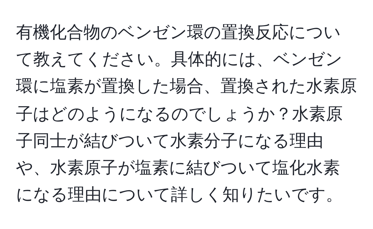 有機化合物のベンゼン環の置換反応について教えてください。具体的には、ベンゼン環に塩素が置換した場合、置換された水素原子はどのようになるのでしょうか？水素原子同士が結びついて水素分子になる理由や、水素原子が塩素に結びついて塩化水素になる理由について詳しく知りたいです。