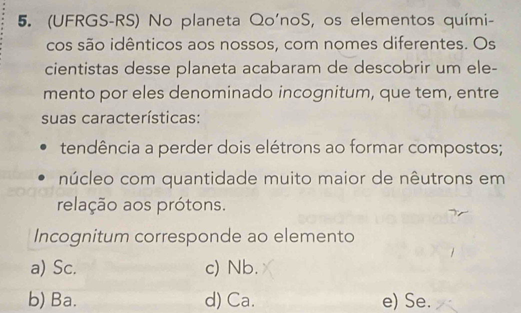 (UFRGS-RS) No planeta Qo'noS, os elementos quími-
cos são idênticos aos nossos, com nomes diferentes. Os
cientistas desse planeta acabaram de descobrir um ele-
mento por eles denominado incognitum, que tem, entre
suas características:
tendência a perder dois elétrons ao formar compostos;
núcleo com quantidade muito maior de nêutrons em
relação aos prótons.
Incognitum corresponde ao elemento
a) Sc. c) Nb.
b) Ba. d) Ca. e) Se.