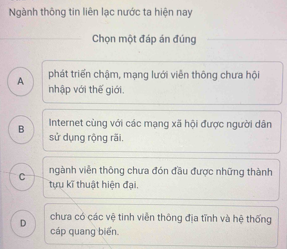 Ngành thông tin liên lạc nước ta hiện nay
Chọn một đáp án đúng
A
phát triển chậm, mạng lưới viễn thông chưa hội
nhập với thế giới.
B
Internet cùng với các mạng xã hội được người dân
sử dụng rộng rãi.
C
ngành viễn thông chưa đón đầu được những thành
tựu kĩ thuật hiện đại.
D
chưa có các vệ tinh viễn thông địa tĩnh và hệ thống
cáp quang biển.