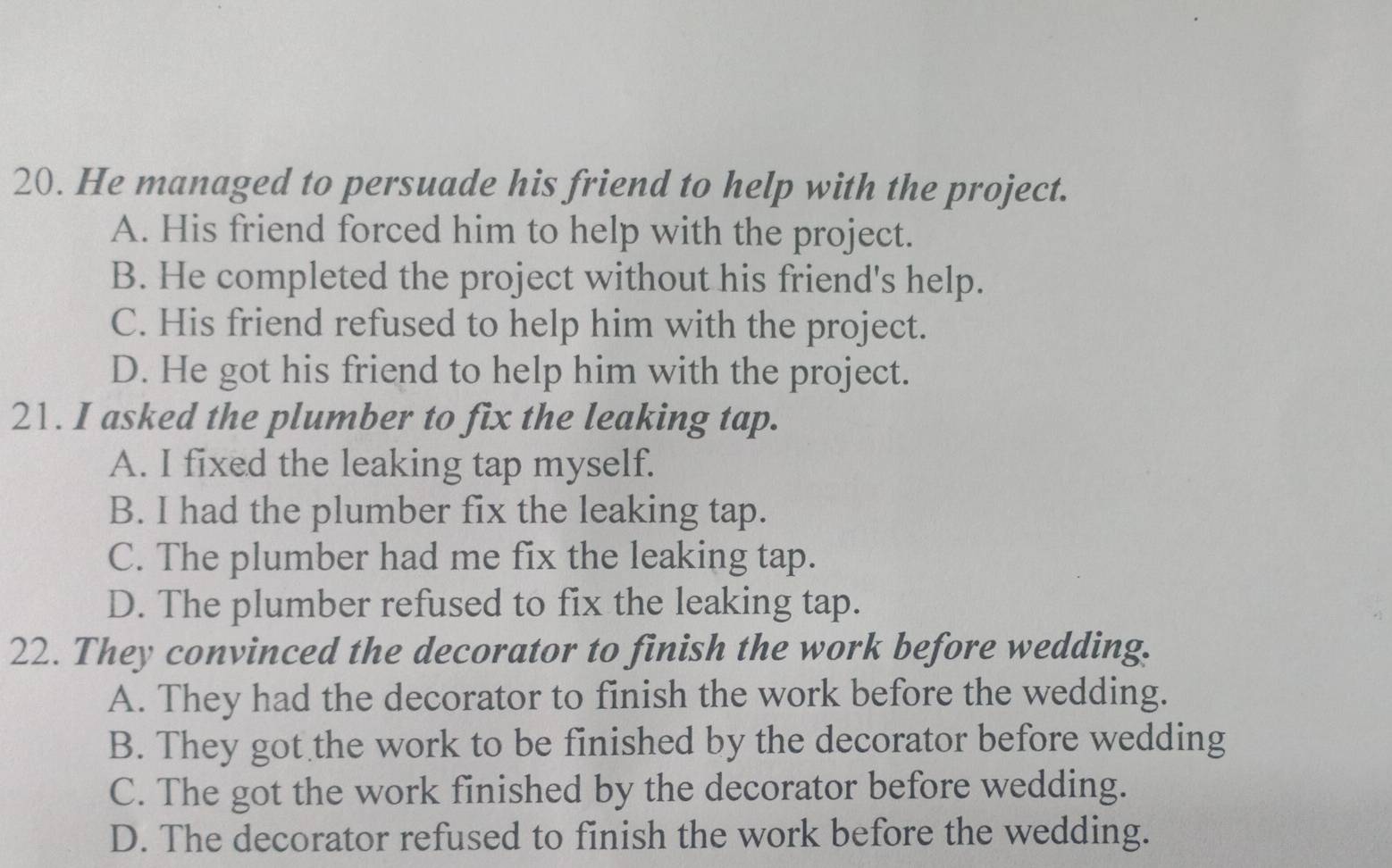 He managed to persuade his friend to help with the project.
A. His friend forced him to help with the project.
B. He completed the project without his friend's help.
C. His friend refused to help him with the project.
D. He got his friend to help him with the project.
21. I asked the plumber to fix the leaking tap.
A. I fixed the leaking tap myself.
B. I had the plumber fix the leaking tap.
C. The plumber had me fix the leaking tap.
D. The plumber refused to fix the leaking tap.
22. They convinced the decorator to finish the work before wedding.
A. They had the decorator to finish the work before the wedding.
B. They got the work to be finished by the decorator before wedding
C. The got the work finished by the decorator before wedding.
D. The decorator refused to finish the work before the wedding.