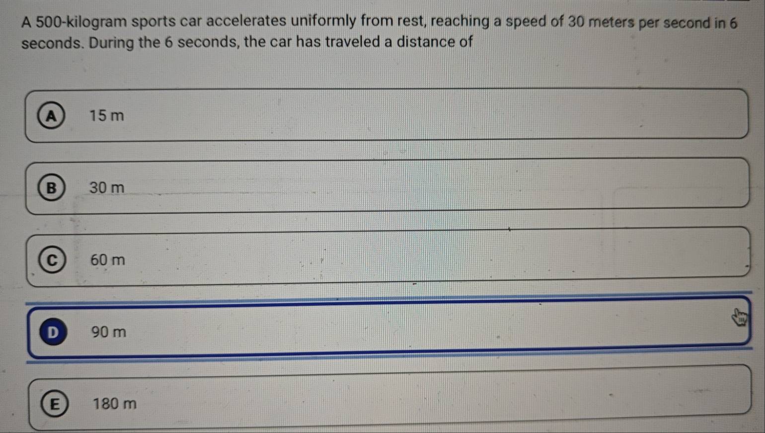 A 500-kilogram sports car accelerates uniformly from rest, reaching a speed of 30 meters per second in 6
seconds. During the 6 seconds, the car has traveled a distance of
A 15 m
B) 30 m
C 60 m
D 90 m
E 180 m